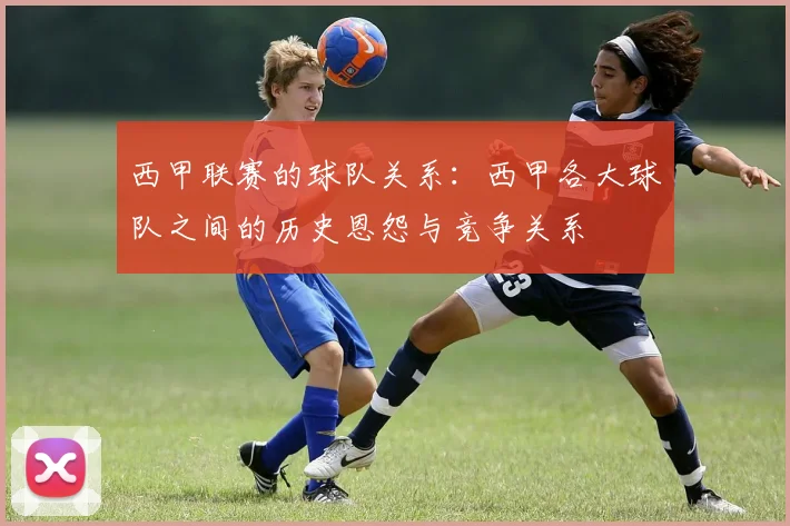 西甲联赛的球队关系：西甲各大球队之间的历史恩怨与竞争关系