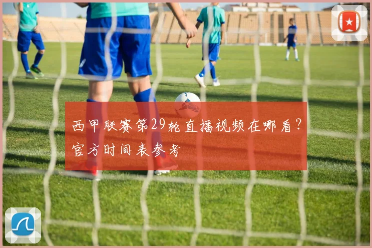 西甲联赛第29轮直播视频在哪看？官方时间表参考