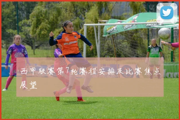 西甲联赛第7轮赛程安排及比赛焦点展望