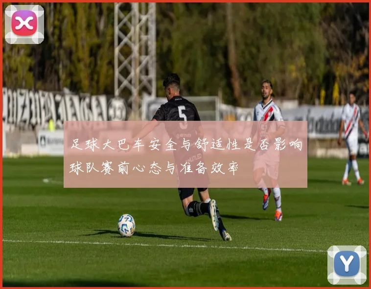 足球大巴车安全与舒适性是否影响球队赛前心态与准备效率